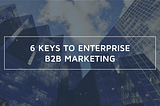 6 Keys to Enterprise B2B Marketing