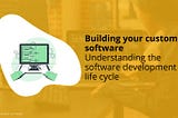 Building your custom software. Understanding the software development life cycle