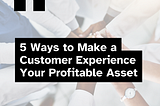 5 Ways to Make a Customer Experience Your Profitable Asset