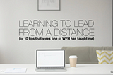 LEARNING TO LEAD FROM A DISTANCE (or 10 tips that week one of W.F.H. has taught me).