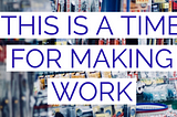 This Is A Time for Making Work