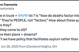 A post from @tramontela on X/Twitter reads “46 ppl die in truck + @NPR 1st ? is “how do deaths factor into immig debate?” They’re PEOPLE, not “factors.” How about these questions: Who were they? Why did they come to US? What were their plans + dreams? Why don’t we have policy that facilitates asylum rather than death?”