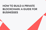 How to Build a Private Blockchain: A Guide for Businesses