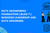 Data Engineering Foundation | Blog 7 | Business leadership and Data Engineers.