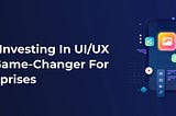 Why Investing in UI/UX is a Game-Changer for Enterprises