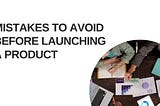 MISTAKES TO AVOID BEFORE LAUNCHING A PRODUCT