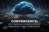 Convergence: AI’s Impact on Competition and Regulation in the Cloud Market