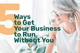 5 Ways to Get Your Business to Run Without You