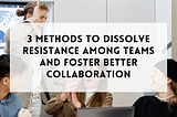 3 workshop methods to dissolve resistance among teams and foster better collaboration