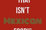 Stop Telling Me What ISN’T Mexican Food: Part Three