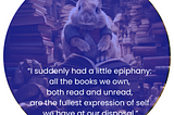 AI generated image of a rabbit sitting in a library very crowded with books. The rabbit sits atop a pile of books. Below the rabbit, in white letters are teh words: “I suddenly had a little epiphany: all the books we own, both read and unread, are the fullest expression of self we have at our disposal.” -Nick Hornsby