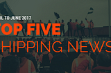 Top 5 shipping stories of 2017 Q2