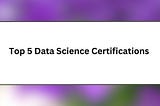 Top 5 Data Science Certifications You Must Enroll in 2024