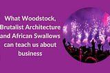 What Woodstock, Brutalist Architecture and African Swallows can teach us about business