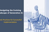 Navigating the Evolving Landscape of Generative AI: Best Practices for Successful Implementation