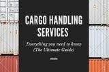 Cargo Handling Services: Everything you need to know (The Ultimate Guide)