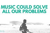 Music Could Solve All Our Problems