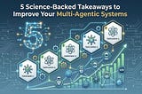 5 Science-Backed Takeaways to Improve Your Multi-Agentic Systems