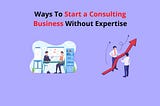 Easy Hacks To Start A Consulting Business Without Expertise