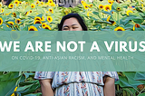 We Are Not A Virus: On COVID-19, Anti-Asian Racism, and Mental Health