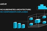 The Kubernetes Architecture: The Components Explained