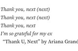 This photo is of the following text: Thank you, next (next). Thank you, next (next). Thank you, next. I’m so grateful for my ex .“ From Thank U, Next” by Ariana Grande