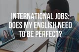 International Jobs: Does my English need to be perfect?