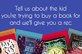 Tell us about the kid you’re trying to buy a book for, and we’ll give you a rec
