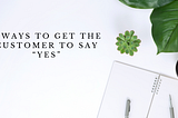 8 WAYS TO GET THE CUSTOMER TO SAY “YES”