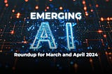 Emerging AI: Roundup for March and April 2024