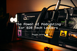The Power of Podcasting for B2B Tech Leaders