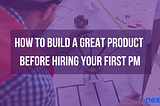 How to Build A Great Product Before Hiring Your First PM