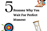 5 Reasons why you wait for a perfect moment