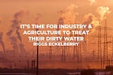 It’s Time for Industry & Agriculture to Treat Their Dirty Water