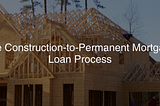 The Construction-to-Permanent Mortgage Loan Process