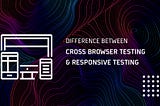 Understanding The Difference Between Cross Browser Testing & Responsive Testing