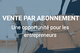 La vente par abonnement : une opportunité pour les entrepreneurs.