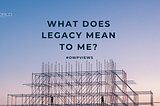 What Does Legacy Mean to Me?