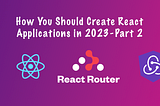 How You Should Create React Applications in 2023 — Part 2