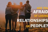 Are you afraid of losing relationships or people?