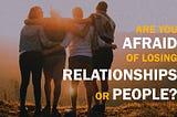 Are you afraid of losing relationships or people?