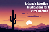 Arizona’s Abortion Ban: Implications for the 2024 Election