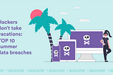 Hackers don’t take vacations: top 10 summer data breaches