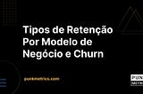 Tipos de Retenção por Modelo de Negócio e Churn