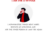 Graphic with the message When I get it wrong, I ask for a do-over. I acknowledge things went awry, restate my intentions, and ask the other person if I may try again. There’s an illustration of a person talking on the phone. Credit is given to Oren Jay Sofer, author of Say What You Mean. Along the bottom is the @BetterAllies handle and credit to @ninalimpi for the drawing.