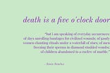 Excerpt from RE Death by Sonia Sanchez… but i am speaking of everyday occurences:
 of days unrolling bandages for civilized wounds; of gaudy women chanting rituals under a waterfall of stars; of men freezing their sperms in diamond studded wombs; of children abandoned to a curfew of marble.