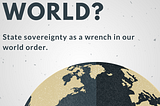 END OF THE WORLD? Sovereignty as a Wrench in our World Order