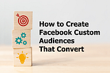 How to Create Facebook Custom Audiences That Convert