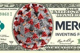 A US $100 bill; in place of Jefferson, there is a covid molecule; the US Treasury seal has been replaced by Merck’s wordmark and the $100 indicia has been swapped for Merck’s wordmark.