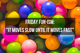Friday Fun-isms: It Moves Slow Until it Moves Fast